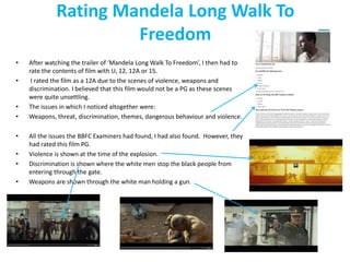 Rating Mandela Long Walk To 
Freedom 
• After watching the trailer of ‘Mandela Long Walk To Freedom’, I then had to 
rate the contents of film with U, 12, 12A or 15. 
• I rated the film as a 12A due to the scenes of violence, weapons and 
discrimination. I believed that this film would not be a PG as these scenes 
were quite unsettling. 
• The issues in which I noticed altogether were: 
• Weapons, threat, discrimination, themes, dangerous behaviour and violence. 
• All the issues the BBFC Examiners had found, I had also found. However, they 
had rated this film PG. 
• Violence is shown at the time of the explosion. 
• Discrimination is shown where the white men stop the black people from 
entering through the gate. 
• Weapons are shown through the white man holding a gun. 
 
