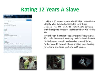 Rating 12 Years A Slave 
Looking at 12 years a slave trailer I had to rate and also 
identify what the clip had included e.g if it had 
violence. I rated the trailer 15+ I also had to compare 
with the reports review of the trailer which was rated a 
12A. 
Even though the trailer does have some features of a 
15+ trailer because of its strong realistic discrimination 
but it does not contain any blood or strong injuries. 
furthermore to the end it has a positive tone showing 
how strong the slaves can be to get freedom. 
 