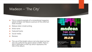 Madeon – ‘The City’
 This is a good example of a conventional magazine
advert. It does not feature a picture of the artist but
does include:
 Release date in bold writing
 Artist name
 Featured tracks
 Social media
 Reviews
 The use of the bright colours not only stand out but
also are useful for his genre which is EDM. There is
also a silhouette of the city which represents the
title of the album.
 
