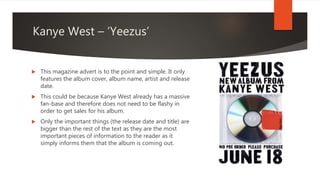 Kanye West – ‘Yeezus’
 This magazine advert is to the point and simple. It only
features the album cover, album name, artist and release
date.
 This could be because Kanye West already has a massive
fan-base and therefore does not need to be flashy in
order to get sales for his album.
 Only the important things (the release date and title) are
bigger than the rest of the text as they are the most
important pieces of information to the reader as it
simply informs them that the album is coming out.
 