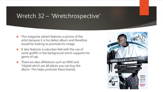 Wretch 32 – ‘Wretchrospective’
 This magazine advert features a picture of the
artist because it is his debut album and therefore
would be looking to promote his image.
 It also features a suburban feel with the use of
some graffiti in the background which supports his
genre of rap.
 There are also affiliations such as HMV and
7digital which are all places you can buy the
album. This helps promote these brands.
 