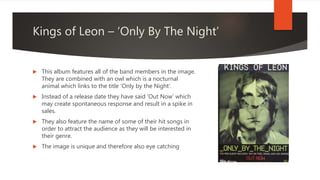Kings of Leon – ‘Only By The Night’
 This album features all of the band members in the image.
They are combined with an owl which is a nocturnal
animal which links to the title ‘Only by the Night’.
 Instead of a release date they have said ‘Out Now’ which
may create spontaneous response and result in a spike in
sales.
 They also feature the name of some of their hit songs in
order to attract the audience as they will be interested in
their genre.
 The image is unique and therefore also eye catching
 