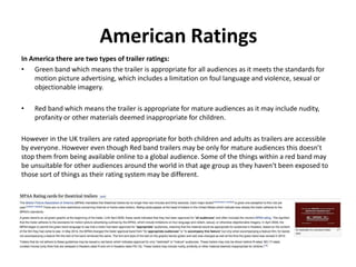 American Ratings 
In America there are two types of trailer ratings: 
• Green band which means the trailer is appropriate for all audiences as it meets the standards for 
motion picture advertising, which includes a limitation on foul language and violence, sexual or 
objectionable imagery. 
• Red band which means the trailer is appropriate for mature audiences as it may include nudity, 
profanity or other materials deemed inappropriate for children. 
However in the UK trailers are rated appropriate for both children and adults as trailers are accessible 
by everyone. However even though Red band trailers may be only for mature audiences this doesn’t 
stop them from being available online to a global audience. Some of the things within a red band may 
be unsuitable for other audiences around the world in that age group as they haven't been exposed to 
those sort of things as their rating system may be different. 
 