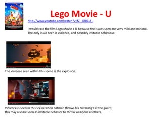 Lego Movie - U 
http://www.youtube.com/watch?v=fZ_JOBCLF-I 
I would rate the film Lego Movie a U because the issues seen are very mild and minimal. 
The only issue seen is violence, and possibly imitable behaviour. 
The violence seen within this scene is the explosion. 
Violence is seen in this scene when Batman throws his batarang’s at the guard, 
this may also be seen as imitable behavior to throw weapons at others. 
 