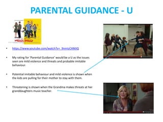 PARENTAL GUIDANCE - U 
• https://www.youtube.com/watch?v=_9nmIzCAMJQ 
• My rating for ‘Parental Guidance’ would be a U as the issues 
seen are mild violence and threats and probable imitable 
behaviour. 
• Potential imitable behaviour and mild violence is shown when 
the kids are pulling for their mother to stay with them. 
• Threatening is shown when the Grandma makes threats at her 
granddaughters music teacher. 
 