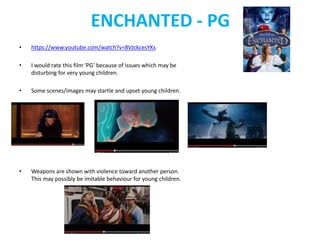 ENCHANTED - PG 
• https://www.youtube.com/watch?v=8VzckcesYKs 
• I would rate this film ‘PG’ because of issues which may be 
disturbing for very young children. 
• Some scenes/images may startle and upset young children. 
• Weapons are shown with violence toward another person. 
This may possibly be imitable behaviour for young children. 
 