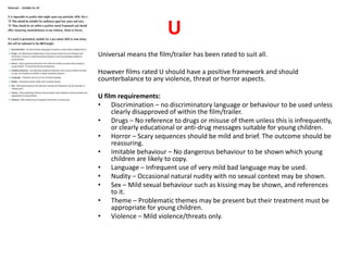 U 
Universal means the film/trailer has been rated to suit all. 
However films rated U should have a positive framework and should 
counterbalance to any violence, threat or horror aspects. 
U film requirements: 
• Discrimination – no discriminatory language or behaviour to be used unless 
clearly disapproved of within the film/trailer. 
• Drugs – No reference to drugs or misuse of them unless this is infrequently, 
or clearly educational or anti-drug messages suitable for young children. 
• Horror – Scary sequences should be mild and brief. The outcome should be 
reassuring. 
• Imitable behaviour – No dangerous behaviour to be shown which young 
children are likely to copy. 
• Language – Infrequent use of very mild bad language may be used. 
• Nudity – Occasional natural nudity with no sexual context may be shown. 
• Sex – Mild sexual behaviour such as kissing may be shown, and references 
to it. 
• Theme – Problematic themes may be present but their treatment must be 
appropriate for young children. 
• Violence – Mild violence/threats only. 
 
