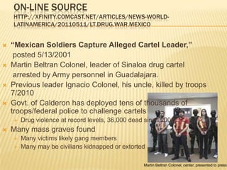 On-line sourcehttp://xfinity.comcast.net/articles/news-world-latinamerica/20110511/LT.Drug.War.Mexico“Mexican Soldiers Capture Alleged Cartel Leader,”posted 5/13/2001Martin Beltran Colonel, leader of Sinaloa drug cartel    arrested by Army personnel in Guadalajara. Previous leader Ignacio Colonel, his uncle, killed by troops 7/2010Govt. of Calderon has deployed tens of thousands of troops/federal police to challenge cartelsDrug violence at record levels, 36,000 dead since 2006Many mass graves foundMany victims likely gang membersMany may be civilians kidnapped or extortedMartin Beltran Colonel, center, presented to press