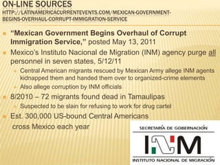 On-line sourceshttp://latinamericacurrentevents.com/mexican-government-begins-overhaul-corrupt-immigration-service“Mexican Government Begins Overhaul of Corrupt Immigration Service,” posted May 13, 2011 Mexico’s Instituto Nacional de Migration (INM) agency purge all personnel in seven states, 5/12/11Central American migrants rescued by Mexican Army allege INM agents kidnapped them and handed them over to organized-crime elementsAlso allege corruption by INM officials8/2010 – 72 migrants found dead in TamaulipasSuspected to be slain for refusing to work for drug cartelEst. 300,000 US-bound Central Americans    cross Mexico each year