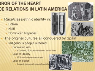 Mirror of the HeartRace Relations in Latin AmericaRace/class/ethnic identity in:BoliviaHaitiDominican RepublicThe original cultures all conquered by SpainIndigenous people sufferedPopulation lossConquest, European disease, harsh livesLoss of IdentityCultures/religions destroyedLoss of StatusLowest classes of colonial society
