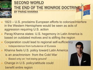 Second WorldThe End of the Monroe Doctrineby Parag Khanna1823 – U.S. proclaims European efforts to colonize/interfere in the Western Hemisphere would be seen as acts of aggression requiring U.S. actionParag Khanna states: U.S. hegemony in Latin America is based on outdated motives and is stifling the regionCooperation could lead to regional self-sufficiencyIndependence from turbulence of EurasiaKhanna feels U.S. policy toward Latin America     is an anachronism  from the Cold WarBased only on “not losing ground”Change in U.S. policy/attitude could    benefit entire region