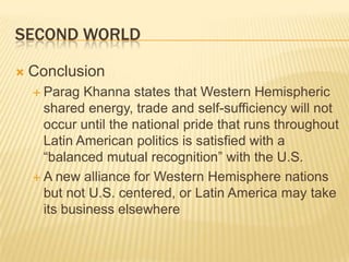 Second WorldConclusionParag Khanna states that Western Hemispheric shared energy, trade and self-sufficiency will not occur until the national pride that runs throughout Latin American politics is satisfied with a “balanced mutual recognition” with the U.S.A new alliance for Western Hemisphere nations but not U.S. centered, or Latin America may take its business elsewhere