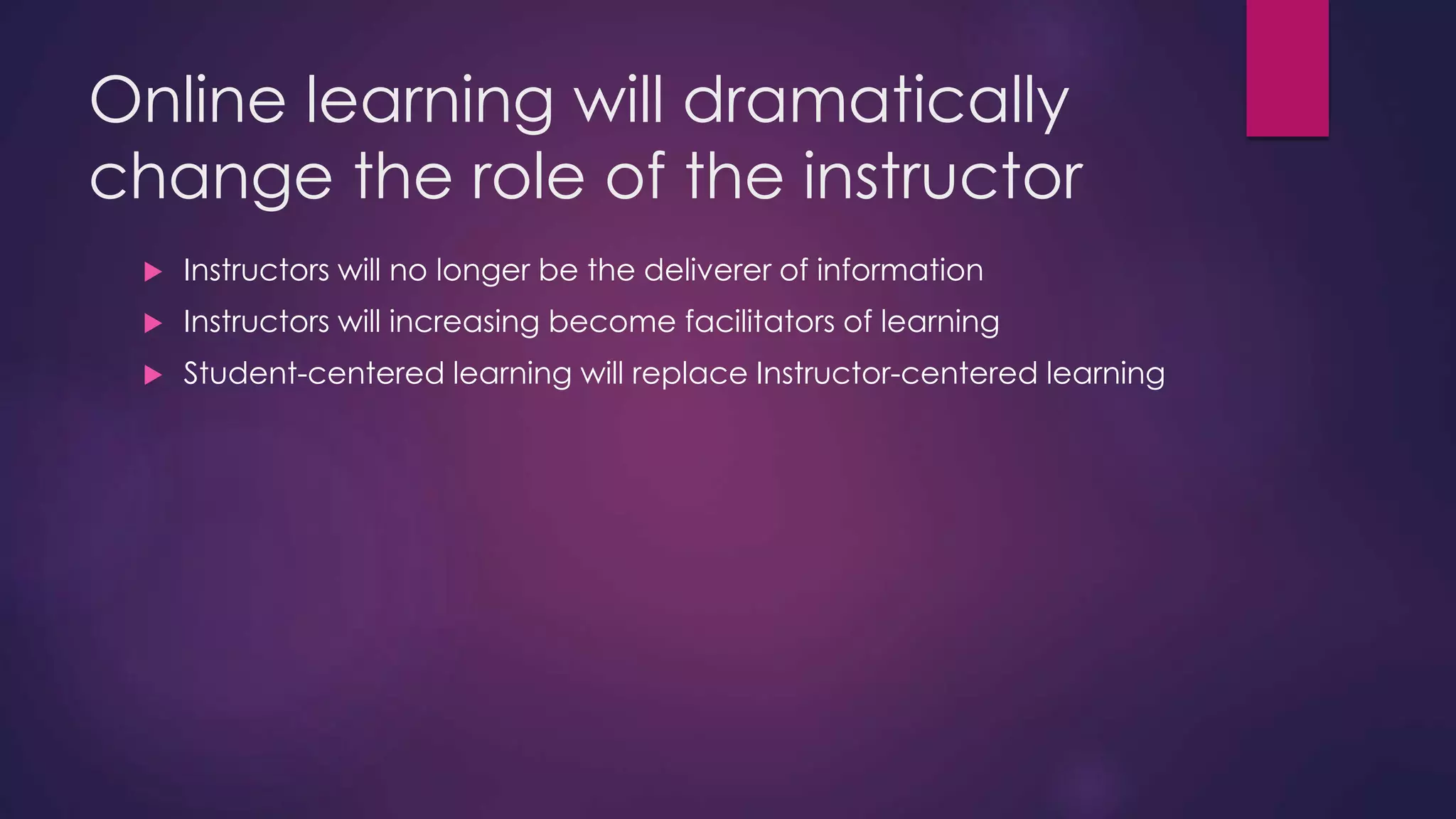 Online learning will dramatically
change the role of the instructor
 Instructors will no longer be the deliverer of information
 Instructors will increasing become facilitators of learning
 Student-centered learning will replace Instructor-centered learning
 