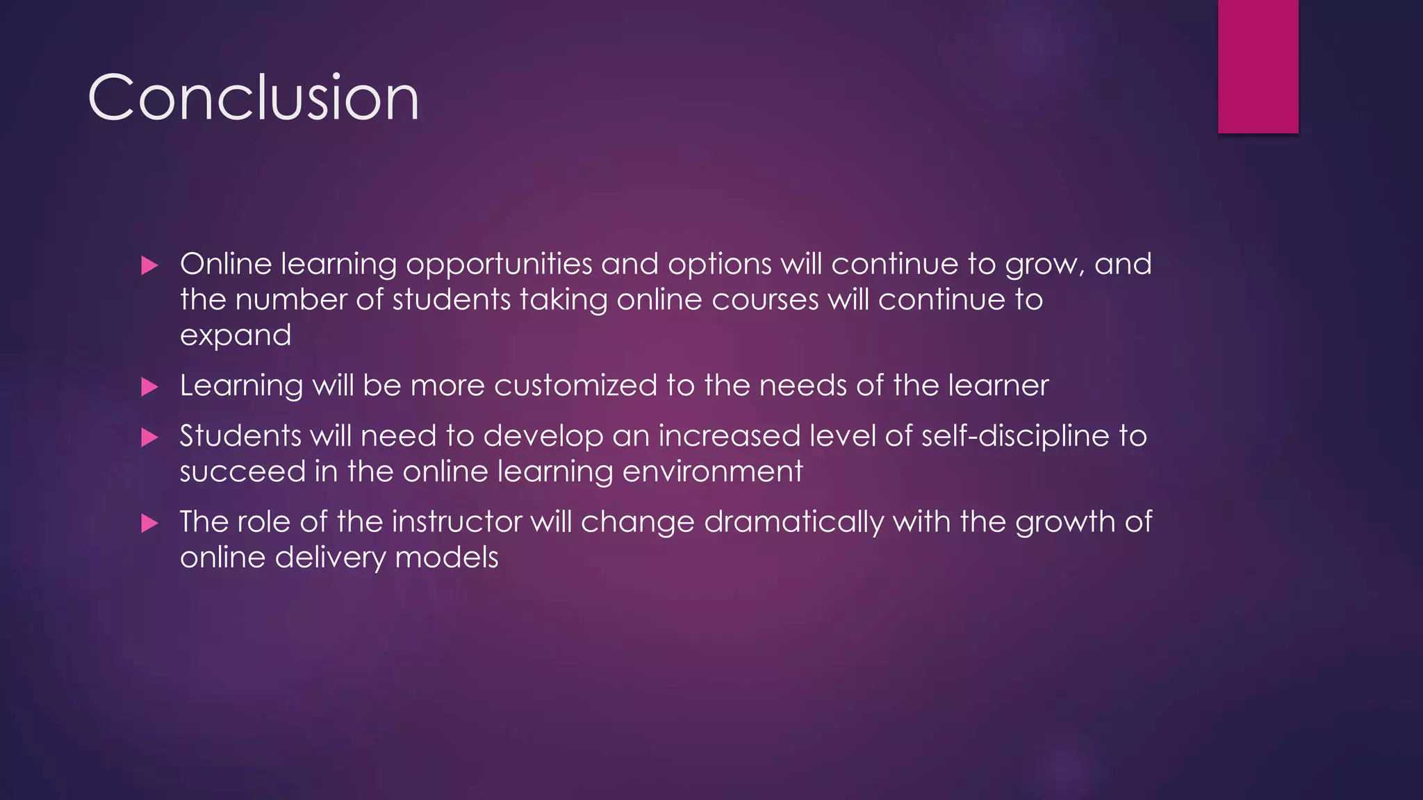 Conclusion
 Online learning opportunities and options will continue to grow, and
the number of students taking online courses will continue to
expand
 Learning will be more customized to the needs of the learner
 Students will need to develop an increased level of self-discipline to
succeed in the online learning environment
 The role of the instructor will change dramatically with the growth of
online delivery models
 