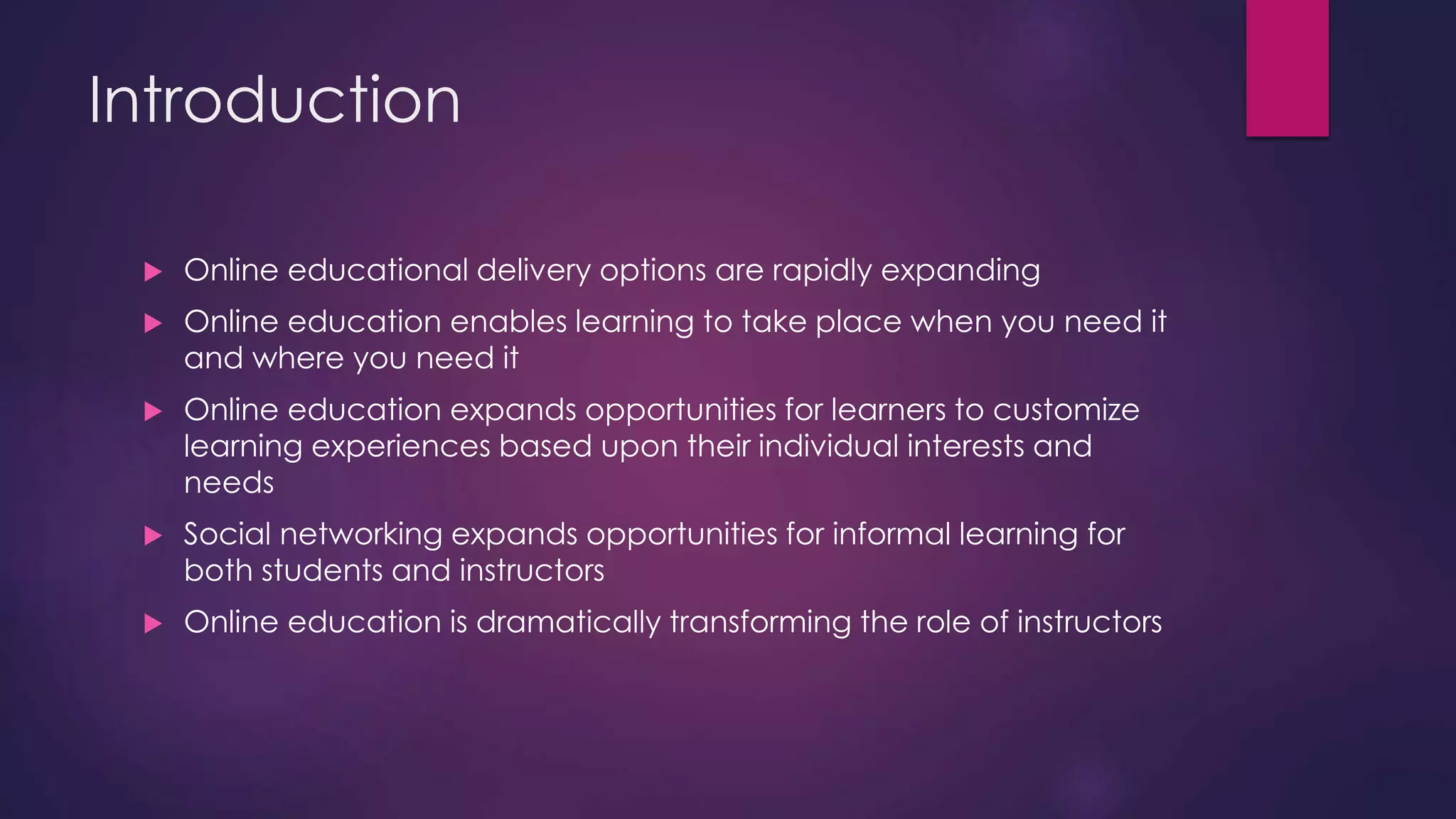 Introduction
 Online educational delivery options are rapidly expanding
 Online education enables learning to take place when you need it
and where you need it
 Online education expands opportunities for learners to customize
learning experiences based upon their individual interests and
needs
 Social networking expands opportunities for informal learning for
both students and instructors
 Online education is dramatically transforming the role of instructors
 