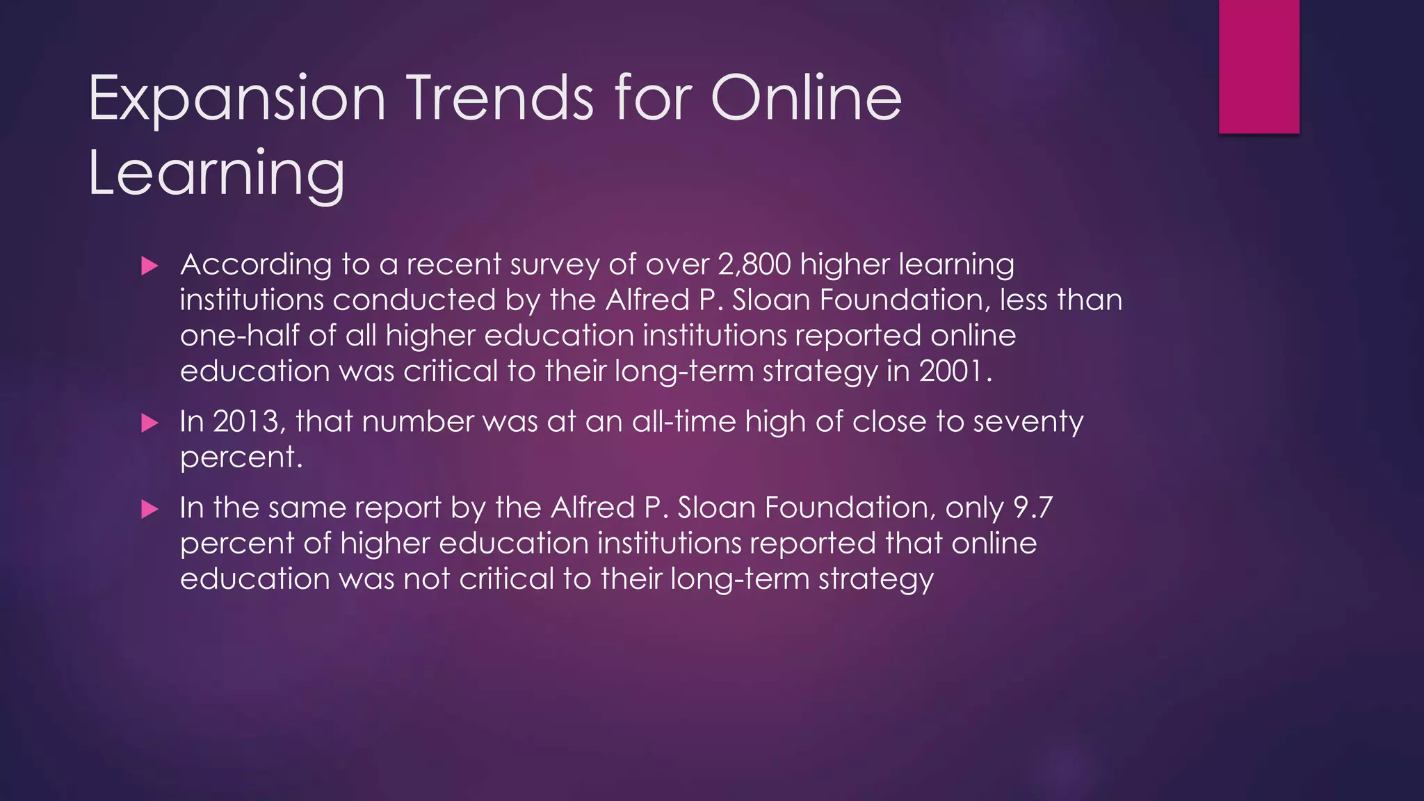 Expansion Trends for Online
Learning
 According to a recent survey of over 2,800 higher learning
institutions conducted by the Alfred P. Sloan Foundation, less than
one-half of all higher education institutions reported online
education was critical to their long-term strategy in 2001.
 In 2013, that number was at an all-time high of close to seventy
percent.
 In the same report by the Alfred P. Sloan Foundation, only 9.7
percent of higher education institutions reported that online
education was not critical to their long-term strategy
 