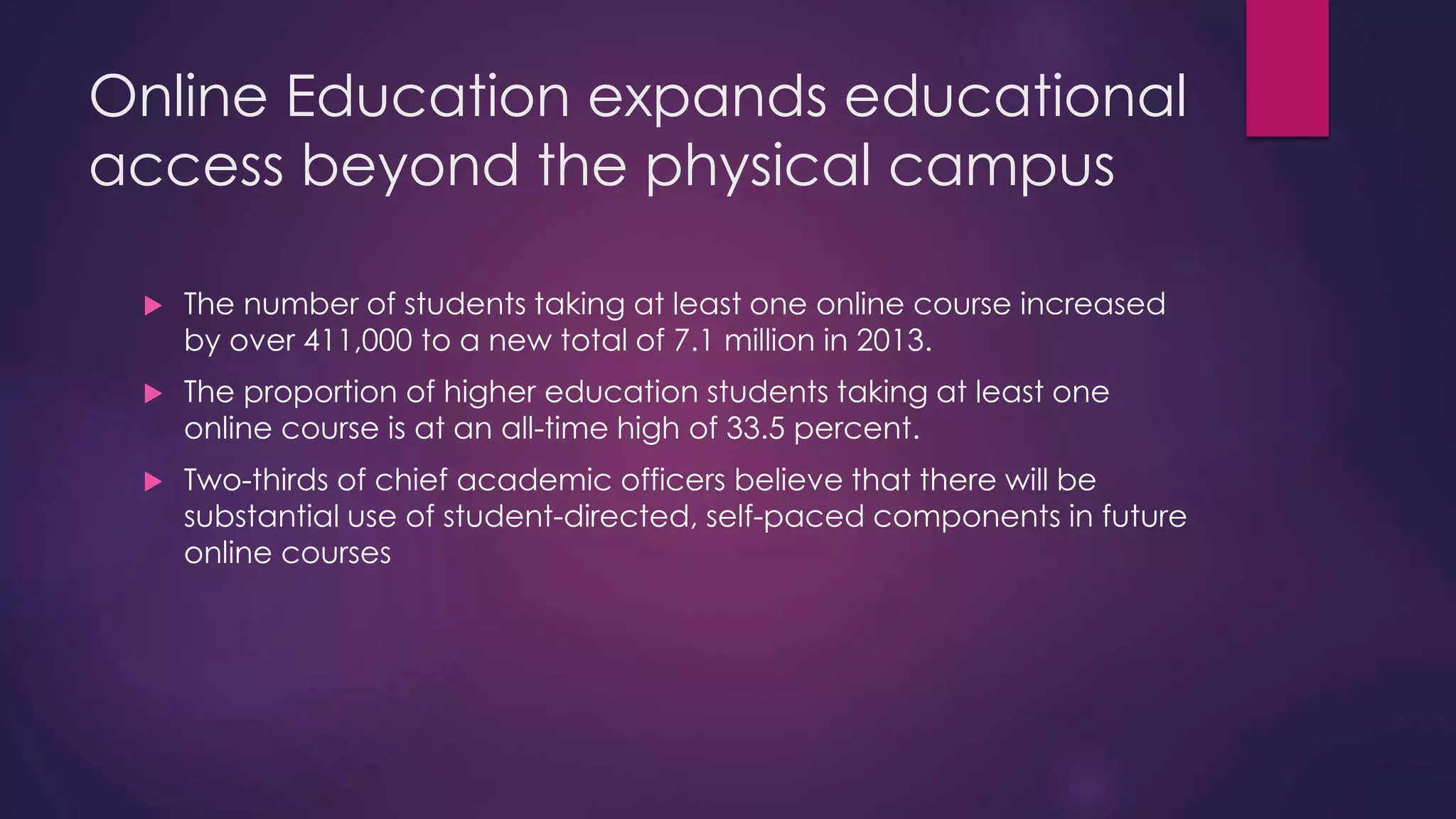 Online Education expands educational
access beyond the physical campus
 The number of students taking at least one online course increased
by over 411,000 to a new total of 7.1 million in 2013.
 The proportion of higher education students taking at least one
online course is at an all-time high of 33.5 percent.
 Two-thirds of chief academic officers believe that there will be
substantial use of student-directed, self-paced components in future
online courses
 
