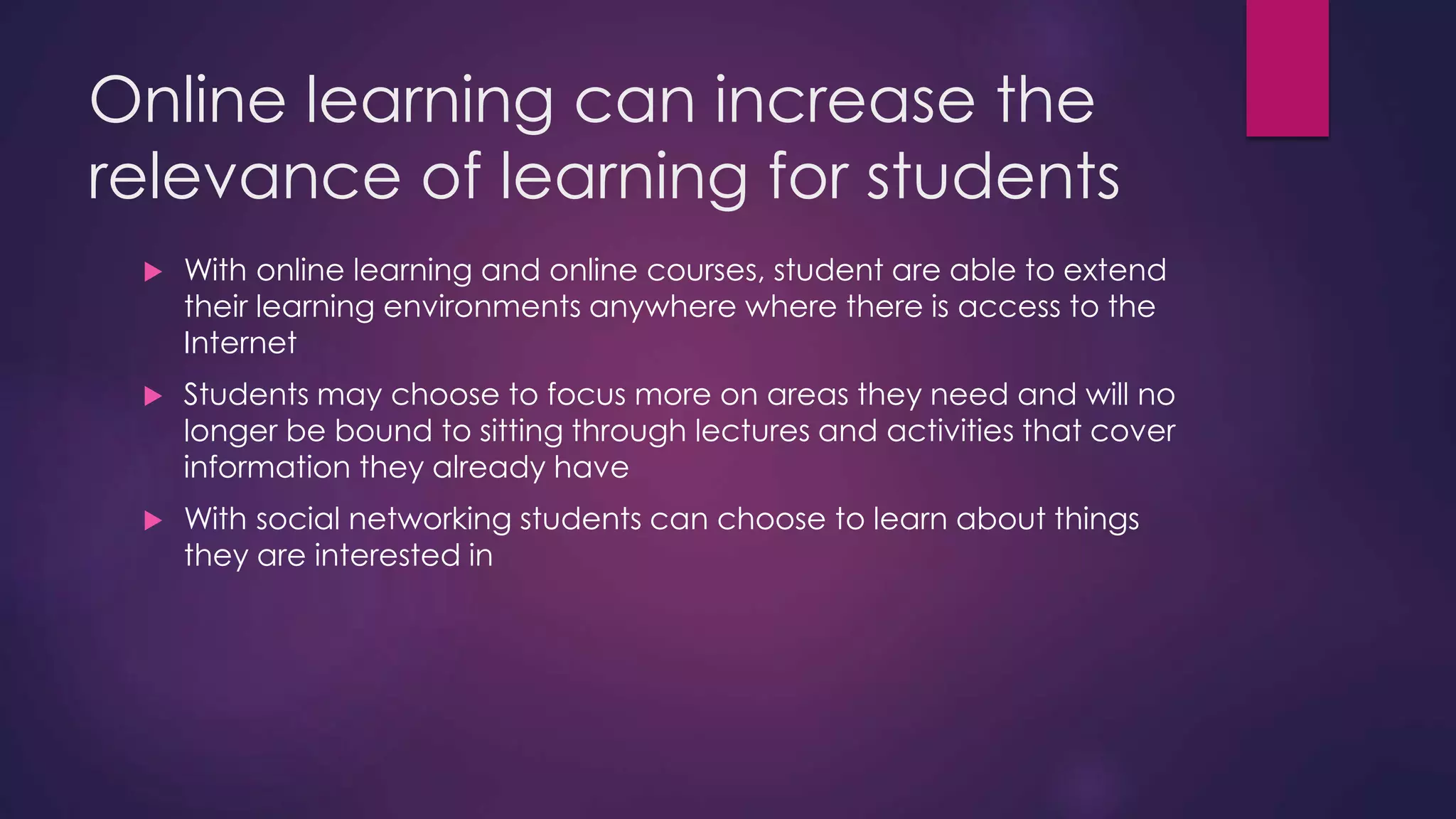 Online learning can increase the
relevance of learning for students
 With online learning and online courses, student are able to extend
their learning environments anywhere where there is access to the
Internet
 Students may choose to focus more on areas they need and will no
longer be bound to sitting through lectures and activities that cover
information they already have
 With social networking students can choose to learn about things
they are interested in
 