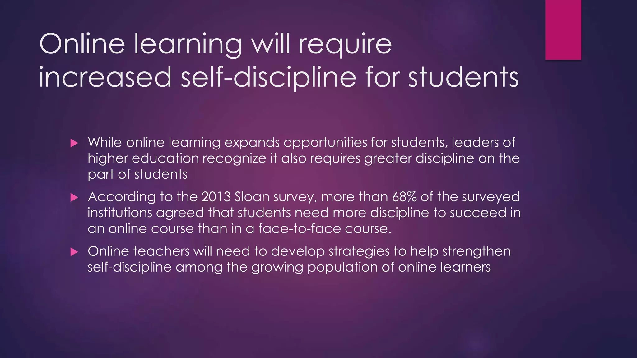Online learning will require
increased self-discipline for students
 While online learning expands opportunities for students, leaders of
higher education recognize it also requires greater discipline on the
part of students
 According to the 2013 Sloan survey, more than 68% of the surveyed
institutions agreed that students need more discipline to succeed in
an online course than in a face-to-face course.
 Online teachers will need to develop strategies to help strengthen
self-discipline among the growing population of online learners
 