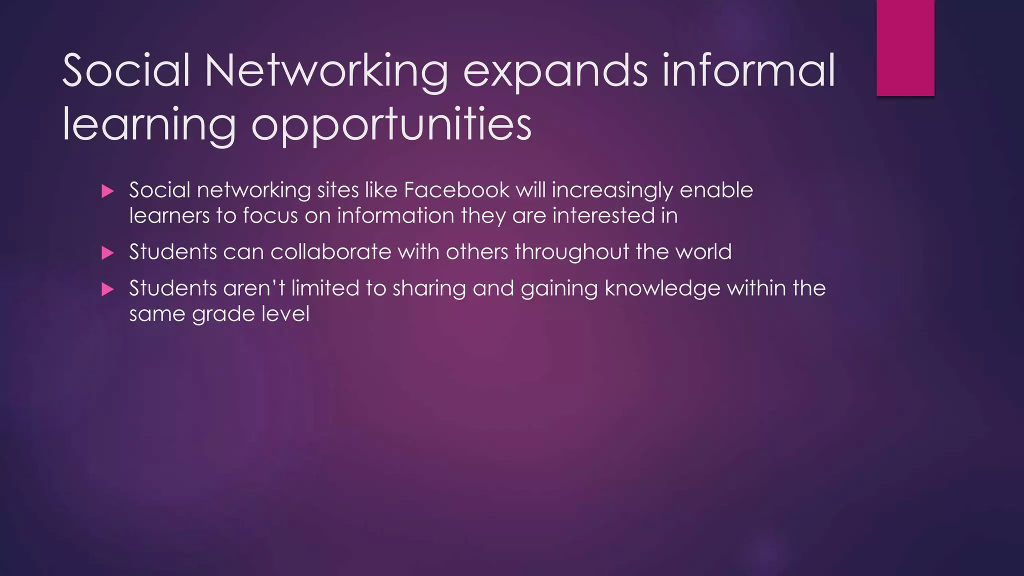 Social Networking expands informal
learning opportunities
 Social networking sites like Facebook will increasingly enable
learners to focus on information they are interested in
 Students can collaborate with others throughout the world
 Students aren’t limited to sharing and gaining knowledge within the
same grade level
 