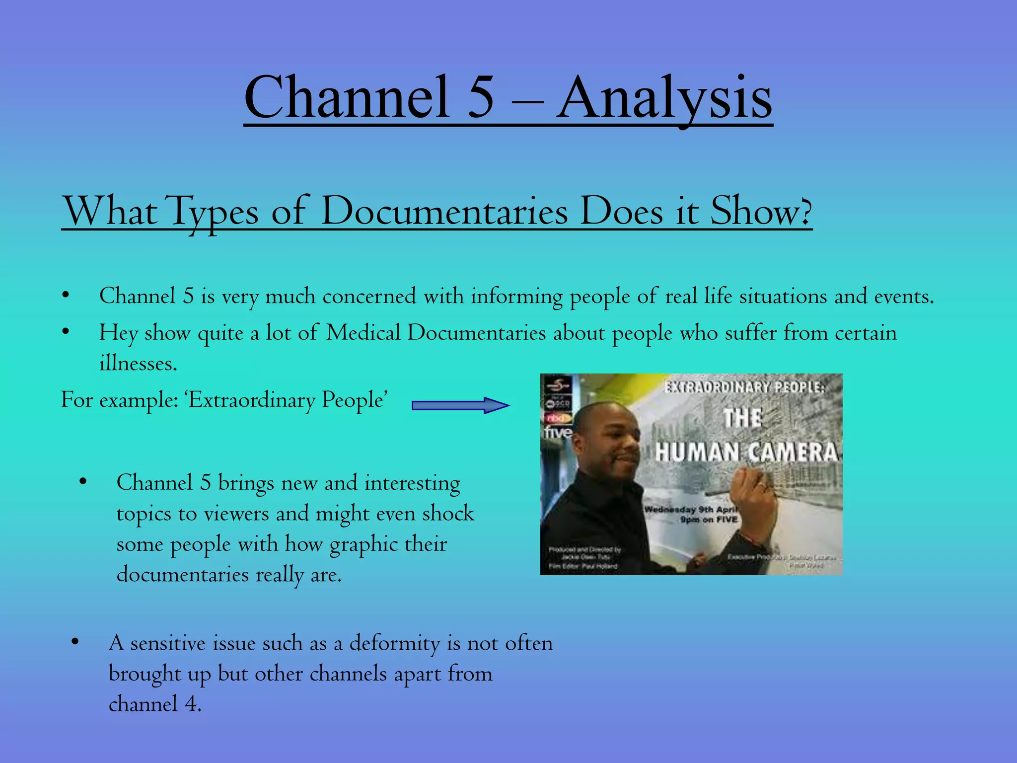Channel 5 – Analysis
What Types of Documentaries Does it Show?
•   Channel 5 is very much concerned with informing people of real life situations and events.
•   Hey show quite a lot of Medical Documentaries about people who suffer from certain
    illnesses.
For example: ‘Extraordinary People’


    •   Channel 5 brings new and interesting
        topics to viewers and might even shock
        some people with how graphic their
        documentaries really are.

    •   A sensitive issue such as a deformity is not often
        brought up but other channels apart from
        channel 4.
 