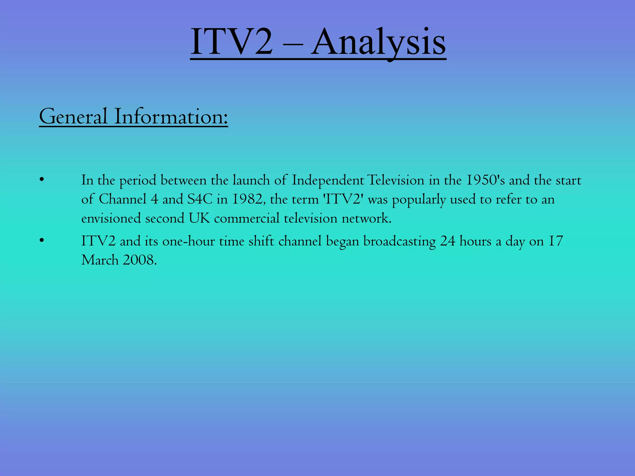 ITV2 – Analysis
General Information:

•   In the period between the launch of Independent Television in the 1950's and the start
    of Channel 4 and S4C in 1982, the term 'ITV2' was popularly used to refer to an
    envisioned second UK commercial television network.
•   ITV2 and its one-hour time shift channel began broadcasting 24 hours a day on 17
    March 2008.
 
