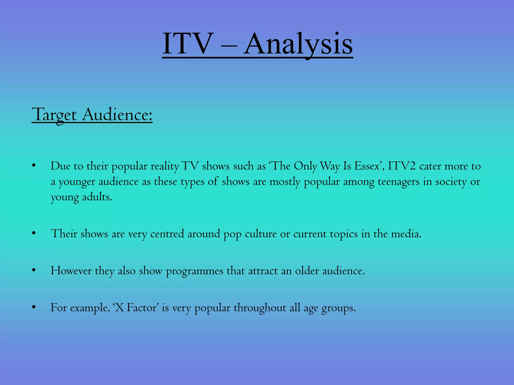 ITV – Analysis

Target Audience:

•   Due to their popular reality TV shows such as ‘The Only Way Is Essex’, ITV2 cater more to
    a younger audience as these types of shows are mostly popular among teenagers in society or
    young adults.

•   Their shows are very centred around pop culture or current topics in the media.

•   However they also show programmes that attract an older audience.

•   For example, ‘X Factor’ is very popular throughout all age groups.
 