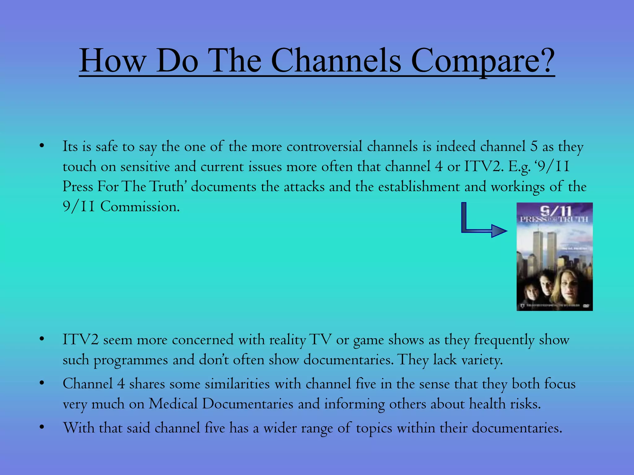 How Do The Channels Compare?

•   Its is safe to say the one of the more controversial channels is indeed channel 5 as they
    touch on sensitive and current issues more often that channel 4 or ITV2. E.g. ‘9/11
    Press For The Truth’ documents the attacks and the establishment and workings of the
    9/11 Commission.




•   ITV2 seem more concerned with reality TV or game shows as they frequently show
    such programmes and don’t often show documentaries. They lack variety.
•   Channel 4 shares some similarities with channel five in the sense that they both focus
    very much on Medical Documentaries and informing others about health risks.
•   With that said channel five has a wider range of topics within their documentaries.
 