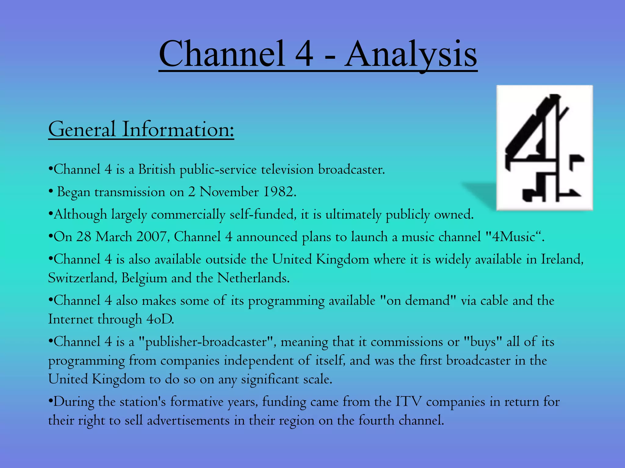 Channel 4 - Analysis
General Information:
•Channel 4 is a British public-service television broadcaster.
• Began transmission on 2 November 1982.
•Although largely commercially self-funded, it is ultimately publicly owned.
•On 28 March 2007, Channel 4 announced plans to launch a music channel "4Music“.
•Channel 4 is also available outside the United Kingdom where it is widely available in Ireland,
Switzerland, Belgium and the Netherlands.
•Channel 4 also makes some of its programming available "on demand" via cable and the
Internet through 4oD.
•Channel 4 is a "publisher-broadcaster", meaning that it commissions or "buys" all of its
programming from companies independent of itself, and was the first broadcaster in the
United Kingdom to do so on any significant scale.
•During the station's formative years, funding came from the ITV companies in return for
their right to sell advertisements in their region on the fourth channel.
 