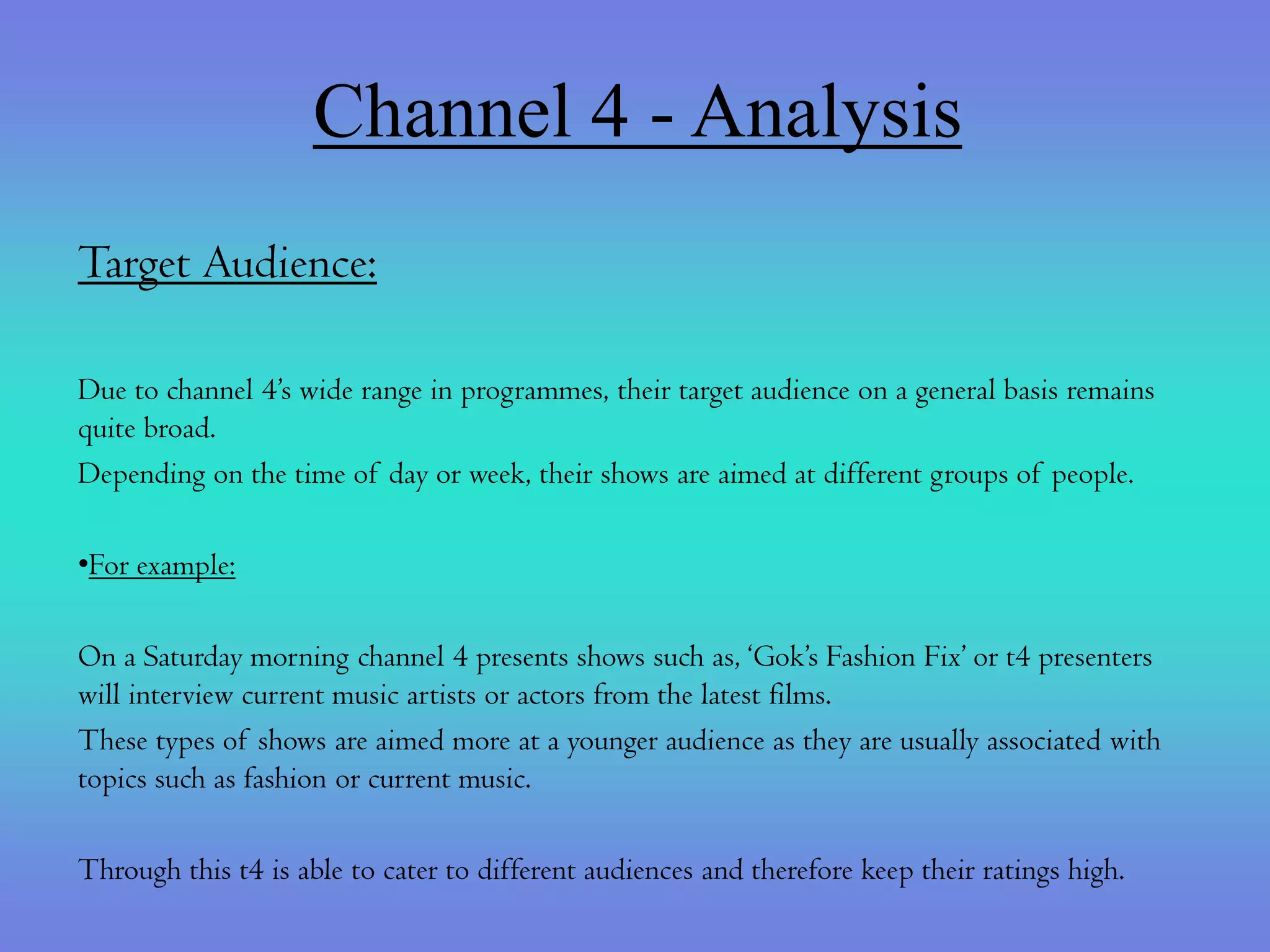 Channel 4 - Analysis
Target Audience:

Due to channel 4’s wide range in programmes, their target audience on a general basis remains
quite broad.
Depending on the time of day or week, their shows are aimed at different groups of people.

•For example:

On a Saturday morning channel 4 presents shows such as, ‘Gok’s Fashion Fix’ or t4 presenters
will interview current music artists or actors from the latest films.
These types of shows are aimed more at a younger audience as they are usually associated with
topics such as fashion or current music.

Through this t4 is able to cater to different audiences and therefore keep their ratings high.
 