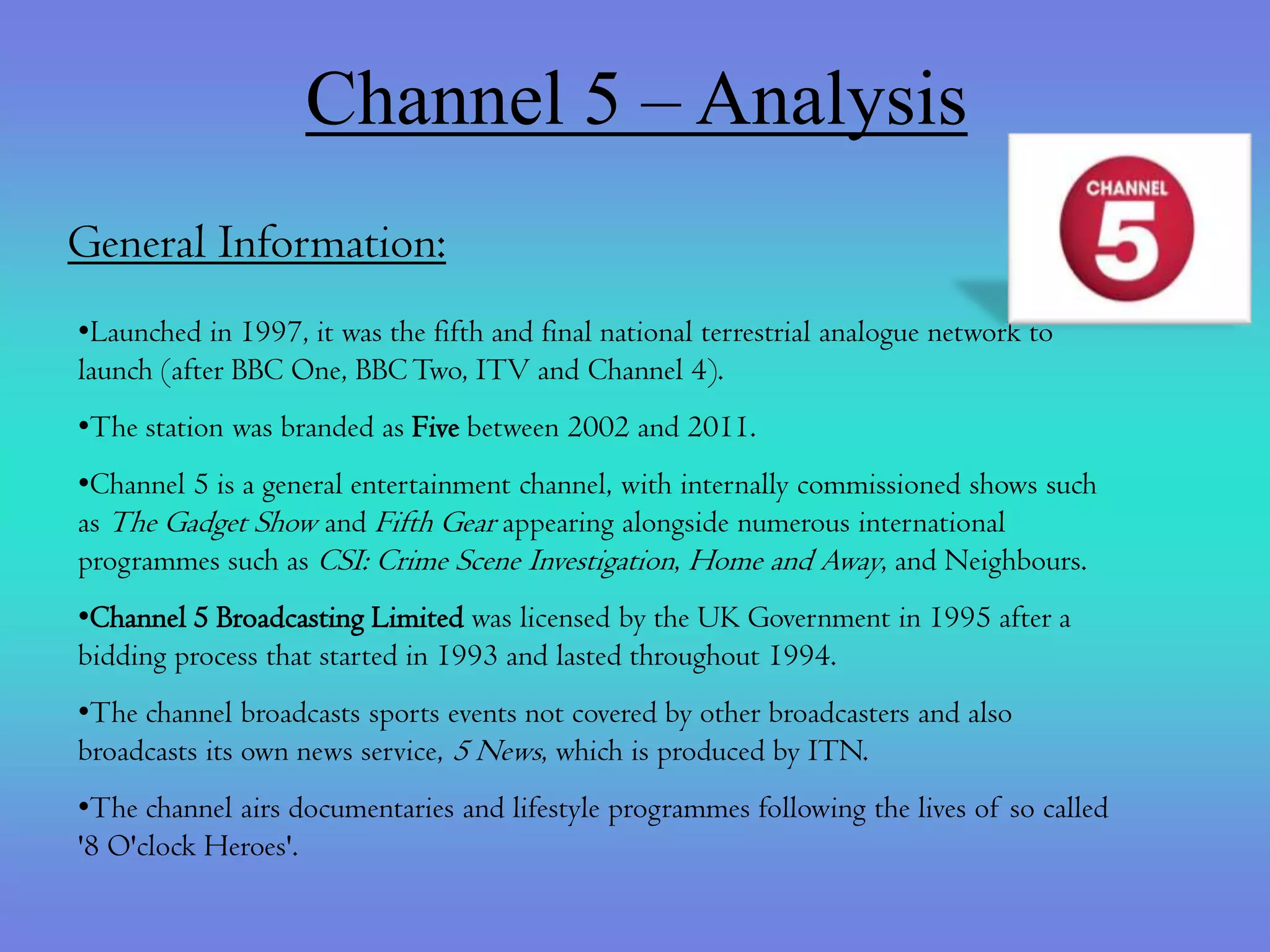 Channel 5 – Analysis
General Information:
•Launched in 1997, it was the fifth and final national terrestrial analogue network to
launch (after BBC One, BBC Two, ITV and Channel 4).
•The station was branded as Five between 2002 and 2011.
•Channel 5 is a general entertainment channel, with internally commissioned shows such
as The Gadget Show and Fifth Gear appearing alongside numerous international
programmes such as CSI: Crime Scene Investigation, Home and Away, and Neighbours.
•Channel 5 Broadcasting Limited was licensed by the UK Government in 1995 after a
bidding process that started in 1993 and lasted throughout 1994.
•The channel broadcasts sports events not covered by other broadcasters and also
broadcasts its own news service, 5 News, which is produced by ITN.
•The channel airs documentaries and lifestyle programmes following the lives of so called
'8 O'clock Heroes'.
 