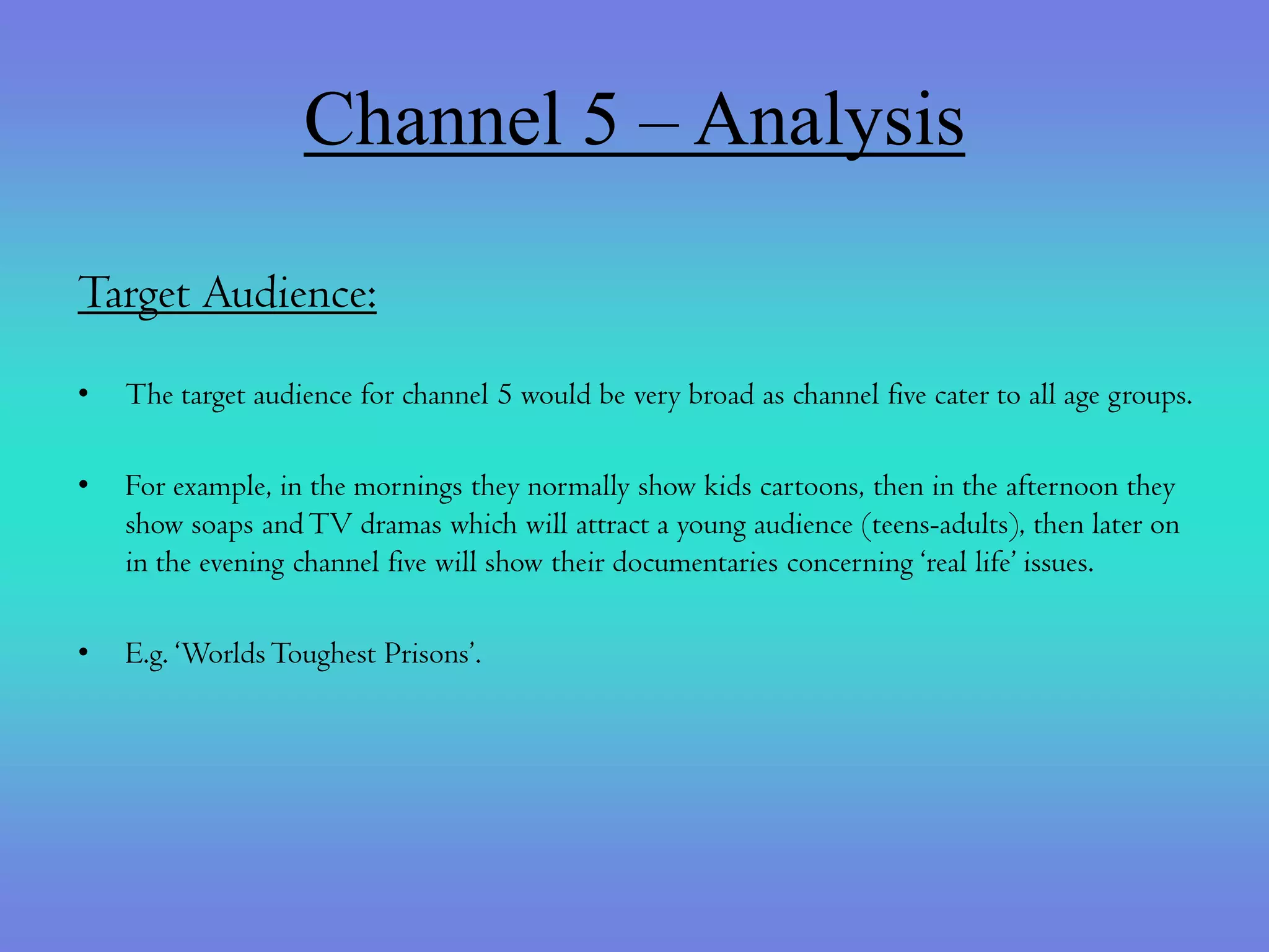 Channel 5 – Analysis

Target Audience:
•   The target audience for channel 5 would be very broad as channel five cater to all age groups.

•   For example, in the mornings they normally show kids cartoons, then in the afternoon they
    show soaps and TV dramas which will attract a young audience (teens-adults), then later on
    in the evening channel five will show their documentaries concerning ‘real life’ issues.

•   E.g. ‘Worlds Toughest Prisons’.
 
