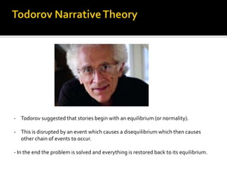 - Todorov suggested that stories begin with an equilibrium (or normality).

- This is disrupted by an event which causes a disequilibrium which then causes
  other chain of events to occur.

- In the end the problem is solved and everything is restored back to its equilibrium.
 