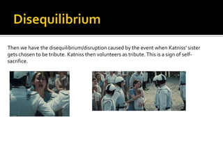 Then we have the disequilibrium/disruption caused by the event when Katniss’ sister
gets chosen to be tribute. Katniss then volunteers as tribute. This is a sign of self-
sacrifice.
 