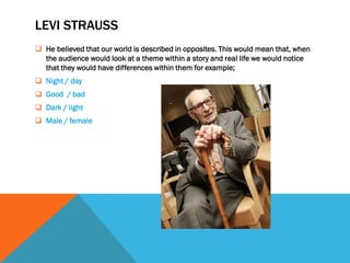 LEVI STRAUSS
 He believed that our world is described in opposites. This would mean that, when
  the audience would look at a theme within a story and real life we would notice
  that they would have differences within them for example;
 Night / day
 Good / bad
 Dark / light
 Male / female
 