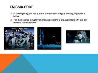 ENIGMA CODE
 At the beginning of 4321. it starts of with one of the girls wanting to jump of a
  bridge.
 This then creates a mystery and raises questions to the audience to why this girl
  wants to commit suicide.
 