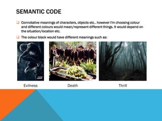 SEMANTIC CODE
 Connotative meanings of characters, objects etc.. however I'm choosing colour
  and different colours would mean/represent different things. It would depend on
  the situation/location etc.
 The colour black would have different meanings such as:




    Evilness                    Death                            Thrill
 