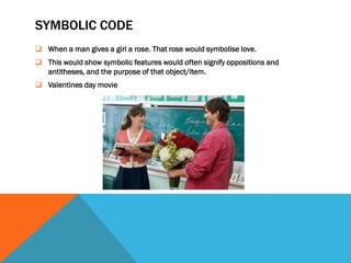 SYMBOLIC CODE
 When a man gives a girl a rose. That rose would symbolise love.
 This would show symbolic features would often signify oppositions and
  antitheses, and the purpose of that object/item.
 Valentines day movie
 