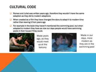 CULTURAL CODE
 Romeo and Juliet was written years ago, therefore they wouldn’t have the same
  adaption as they did to modern adaptions
 When created as a film they have changed the story to adapt it to modern time
  rather than leaving it from years ago
 For example in the book they haven't mentioned the swimming pool, but when
  adapted to modern they have as now our days people would have swimming
  pools in their house if they could.

                            Made years                                     Made in our
                            ago, as they                                    days, more
                            would meet                                      modern as
                             up at the                                    they are in the
                              balcony                                     swimming pool
 