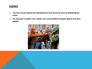 HERO
 The hero would restore the disequilibrium this would be done by defeating the
  villain.
 For example in spider man, spider man would defeat the green goblin and save
  people
 