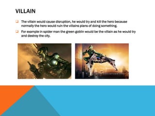 VILLAIN
 The villain would cause disruption, he would try and kill the hero because
  normally the hero would ruin the villains plans of doing something.
 For example in spider man the green goblin would be the villain as he would try
  and destroy the city.
 
