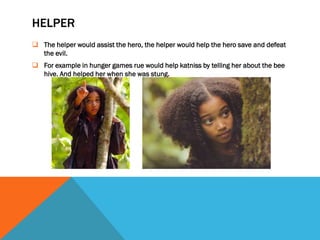 HELPER
 The helper would assist the hero, the helper would help the hero save and defeat
  the evil.
 For example in hunger games rue would help katniss by telling her about the bee
  hive. And helped her when she was stung.
 