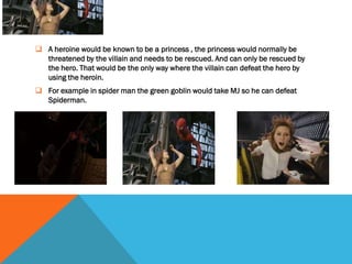 HEROIN
 A heroine would be known to be a princess , the princess would normally be
  threatened by the villain and needs to be rescued. And can only be rescued by
  the hero. That would be the only way where the villain can defeat the hero by
  using the heroin.
 For example in spider man the green goblin would take MJ so he can defeat
  Spiderman.
 