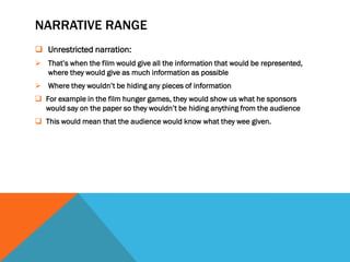 NARRATIVE RANGE
 Unrestricted narration:
 That’s when the film would give all the information that would be represented,
  where they would give as much information as possible
 Where they wouldn’t be hiding any pieces of information
 For example in the film hunger games, they would show us what he sponsors
  would say on the paper so they wouldn’t be hiding anything from the audience
 This would mean that the audience would know what they wee given.
 