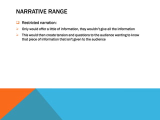 NARRATIVE RANGE
 Restricted narration:
 Only would offer a little of information, they wouldn’t give all the information
 This would then create tension and questions to the audience wanting to know
  that piece of information that isn't given to the audience
 