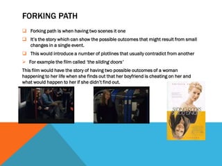FORKING PATH
 Forking path is when having two scenes it one
 It’s the story which can show the possible outcomes that might result from small
  changes in a single event.
 This would introduce a number of plotlines that usually contradict from another
 For example the film called ‘the sliding doors’
This film would have the story of having two possible outcomes of a woman
happening to her life when she finds out that her boyfriend is cheating on her and
what would happen to her if she didn’t find out.
 