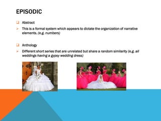 EPISODIC
 Abstract
 This is a formal system which appears to dictate the organization of narrative
  elements. (e.g. numbers)


 Anthology
 Different short series that are unrelated but share a random similarity (e.g. all
  weddings having a gypsy wedding dress)
 