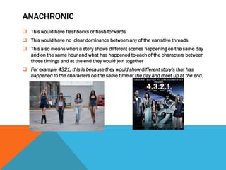 ANACHRONIC
 This would have flashbacks or flash-forwards
 This would have no clear dominance between any of the narrative threads
 This also means when a story shows different scenes happening on the same day
  and on the same hour and what has happened to each of the characters between
  those timings and at the end they would join together
 For example 4321, this is because they would show different story’s that has
  happened to the characters on the same time of the day and meet up at the end.
 