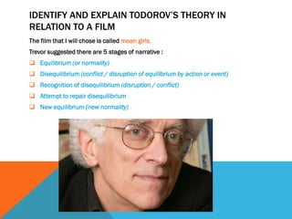 IDENTIFY AND EXPLAIN TODOROV’S THEORY IN
RELATION TO A FILM
The film that I will chose is called mean girls.
Trevor suggested there are 5 stages of narrative :
 Equilibrium (or normality)
 Disequilibrium (conflict / disruption of equilibrium by action or event)
 Recognition of disequilibrium (disruption / conflict)
 Attempt to repair disequilibrium
 New equilibrium (new normality)
 