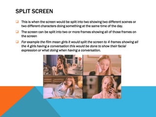 SPLIT SCREEN
 This is when the screen would be split into two showing two different scenes or
  two different characters doing something at the same time of the day.
 The screen can be split into two or more frames showing all of those frames on
  the screen
 For example the film mean girls it would split the screen to 4 frames showing all
  the 4 girls having a conversation this would be done to show their facial
  expression or what doing when having a conversation.
 